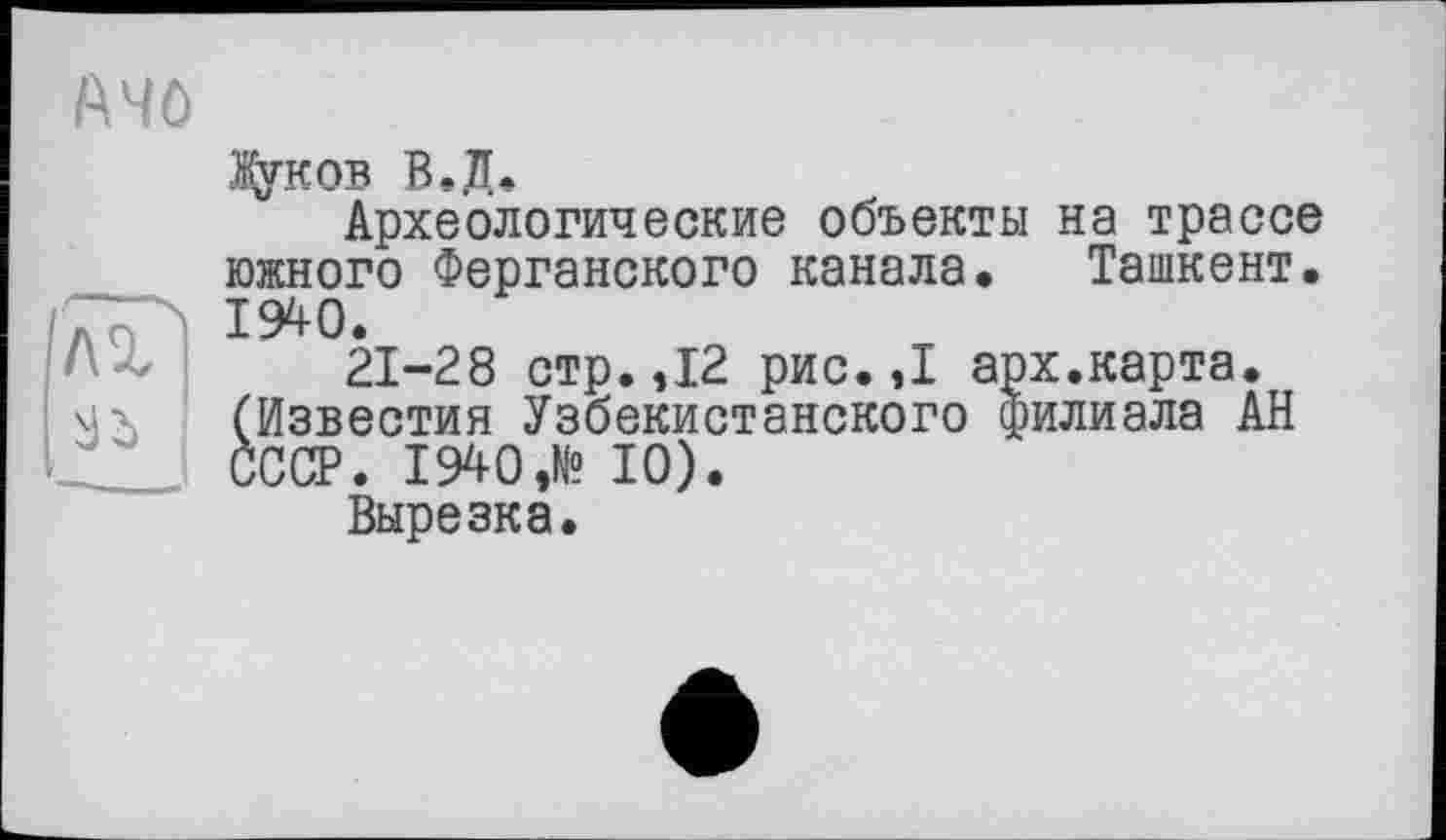 ﻿f\4ö
Дуков В.Д.
Археологические объекты на трассе южного Ферганского канала. Ташкент. 1940.
21-28 стр. ,12 рис. ,1 арх.карта, мх (Известия Узбекистанского филиала АН ____ СССР. 1940,№ 10).
Вырезка.